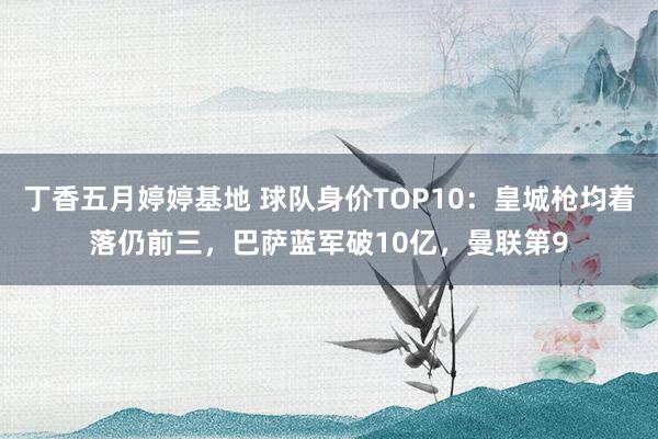 丁香五月婷婷基地 球队身价TOP10：皇城枪均着落仍前三，巴萨蓝军破10亿，曼联第9