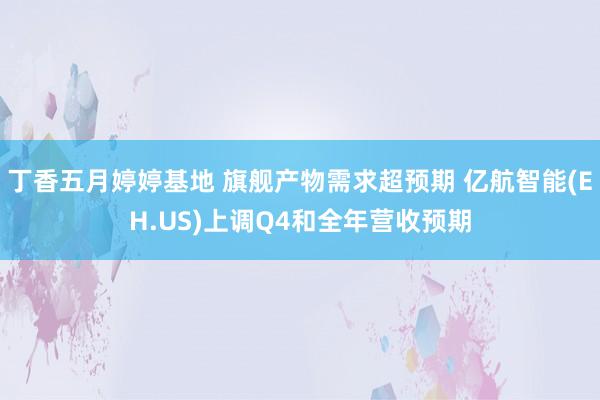 丁香五月婷婷基地 旗舰产物需求超预期 亿航智能(EH.US)上调Q4和全年营收预期