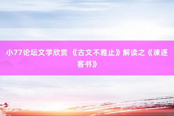 小77论坛文学欣赏 《古文不雅止》解读之《谏逐客书》