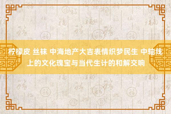 柠檬皮 丝袜 中海地产大吉表情织梦民生 中轴线上的文化瑰宝与当代生计的和解交响