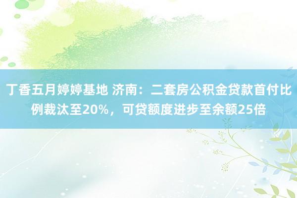 丁香五月婷婷基地 济南：二套房公积金贷款首付比例裁汰至20%，可贷额度进步至余额25倍