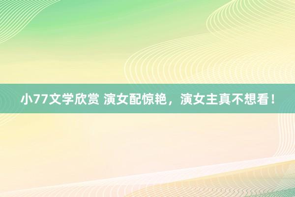 小77文学欣赏 演女配惊艳，演女主真不想看！