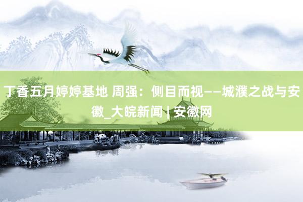 丁香五月婷婷基地 周强：侧目而视——城濮之战与安徽_大皖新闻 | 安徽网