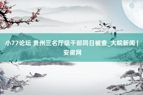 小77论坛 贵州三名厅级干部同日被查_大皖新闻 | 安徽网