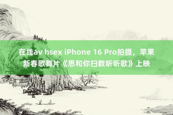 在线av hsex iPhone 16 Pro拍摄，苹果新春歌舞片《思和你扫数听听歌》上映