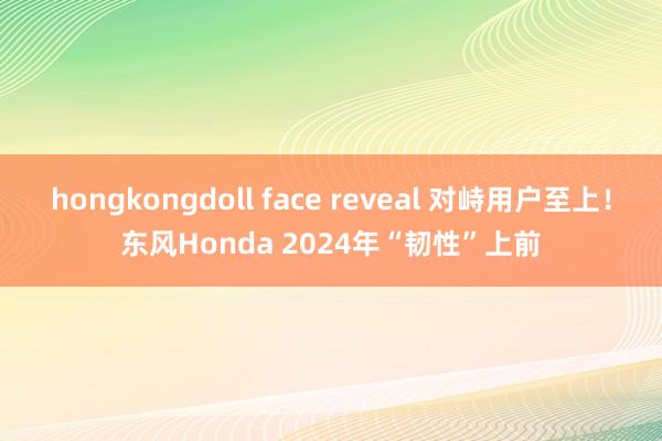hongkongdoll face reveal 对峙用户至上！东风Honda 2024年“韧性”上前