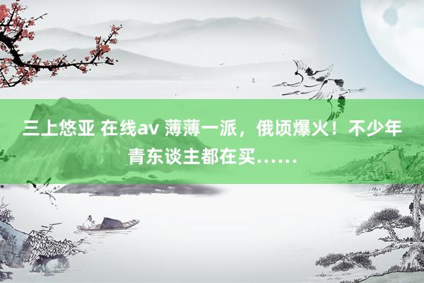 三上悠亚 在线av 薄薄一派，俄顷爆火！不少年青东谈主都在买……