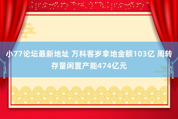 小77论坛最新地址 万科客岁拿地金额103亿 周转存量闲置产能474亿元