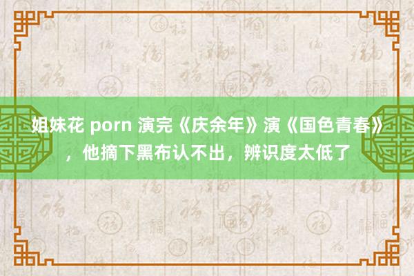 姐妹花 porn 演完《庆余年》演《国色青春》，他摘下黑布认不出，辨识度太低了