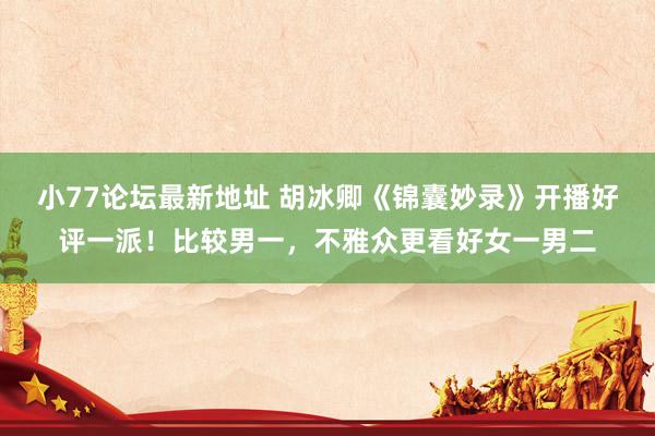 小77论坛最新地址 胡冰卿《锦囊妙录》开播好评一派！比较男一，不雅众更看好女一男二