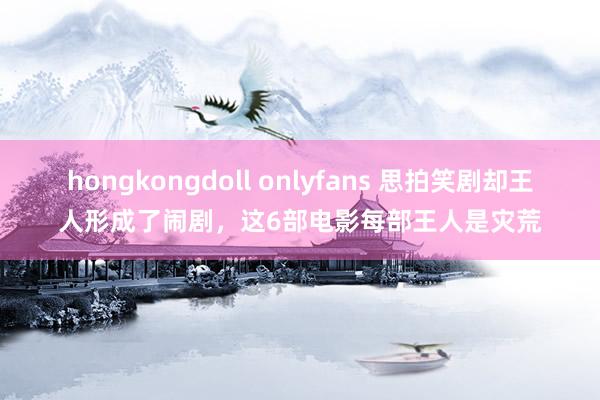 hongkongdoll onlyfans 思拍笑剧却王人形成了闹剧，这6部电影每部王人是灾荒