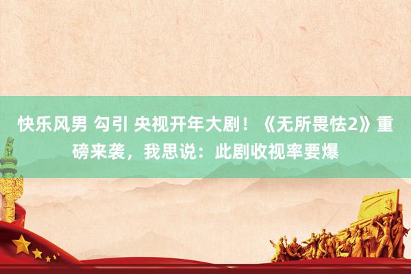 快乐风男 勾引 央视开年大剧！《无所畏怯2》重磅来袭，我思说：此剧收视率要爆