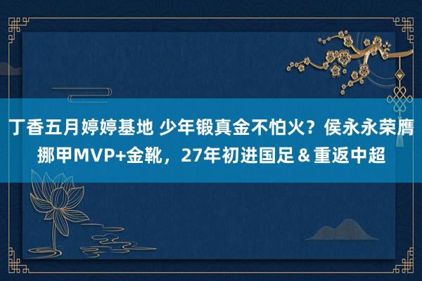 丁香五月婷婷基地 少年锻真金不怕火？侯永永荣膺挪甲MVP+金靴，27年初进国足＆重返中超