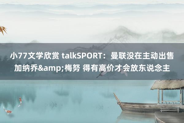 小77文学欣赏 talkSPORT：曼联没在主动出售加纳乔&梅努 得有高价才会放东说念主