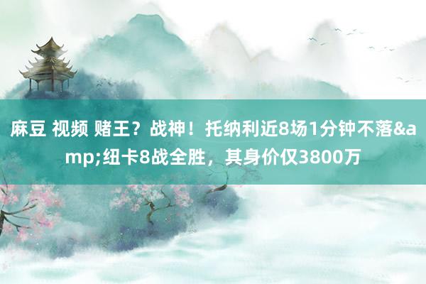 麻豆 视频 赌王？战神！托纳利近8场1分钟不落&纽卡8战全胜，其身价仅3800万