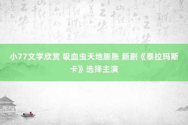 小77文学欣赏 吸血虫天地膨胀 新剧《泰拉玛斯卡》选择主演