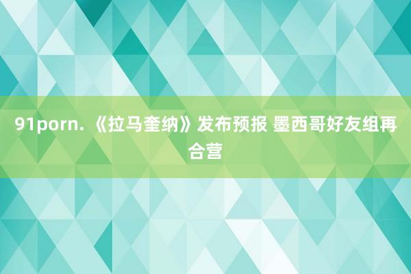 91porn. 《拉马奎纳》发布预报 墨西哥好友组再合营