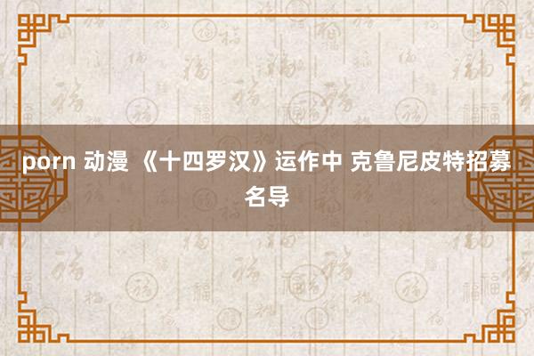 porn 动漫 《十四罗汉》运作中 克鲁尼皮特招募名导