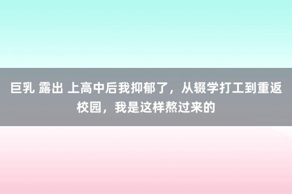 巨乳 露出 上高中后我抑郁了，从辍学打工到重返校园，我是这样熬过来的