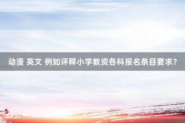 动漫 英文 例如评释小学教资各科报名条目要求？