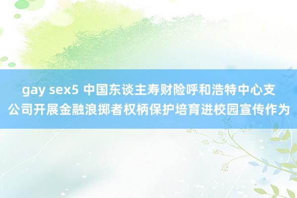 gay sex5 中国东谈主寿财险呼和浩特中心支公司开展金融浪掷者权柄保护培育进校园宣传作为