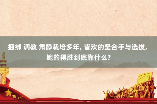 捆绑 调教 肃静栽培多年， 皆欢的坚合手与选拔， 她的得胜到底靠什么?