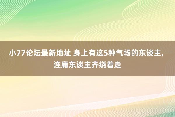 小77论坛最新地址 身上有这5种气场的东谈主， 连庸东谈主齐绕着走