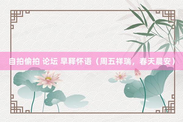 自拍偷拍 论坛 早释怀语（周五祥瑞，春天晨安）