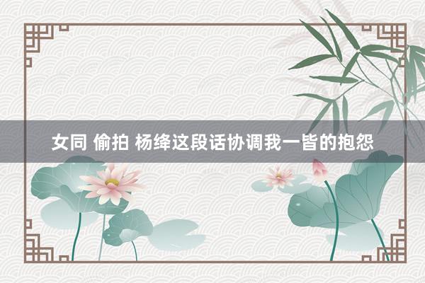 女同 偷拍 杨绛这段话协调我一皆的抱怨