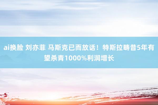 ai换脸 刘亦菲 马斯克已而放话！特斯拉畴昔5年有望杀青1000%利润增长