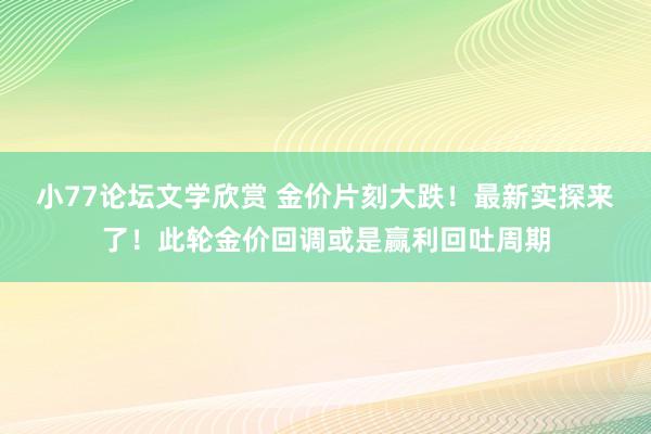 小77论坛文学欣赏 金价片刻大跌！最新实探来了！此轮金价回调或是赢利回吐周期