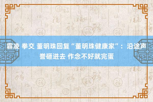 霸凌 拳交 董明珠回复“董明珠健康家”：沿途声誉砸进去 作念不好就完蛋