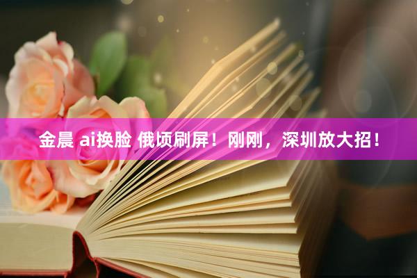 金晨 ai换脸 俄顷刷屏！刚刚，深圳放大招！