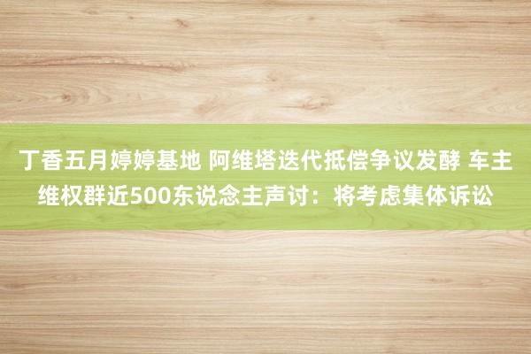 丁香五月婷婷基地 阿维塔迭代抵偿争议发酵 车主维权群近500东说念主声讨：将考虑集体诉讼