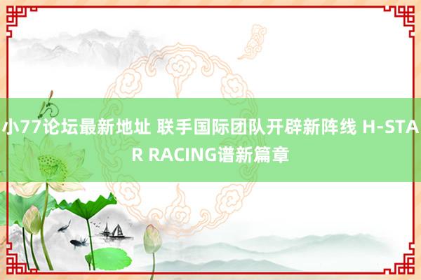 小77论坛最新地址 联手国际团队开辟新阵线 H-STAR RACING谱新篇章