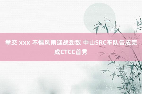 拳交 xxx 不惧风雨迎战劲敌 中山SRC车队告成完成CTCC首秀