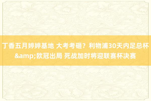 丁香五月婷婷基地 大考考砸？利物浦30天内足总杯&欧冠出局 死战加时将迎联赛杯决赛