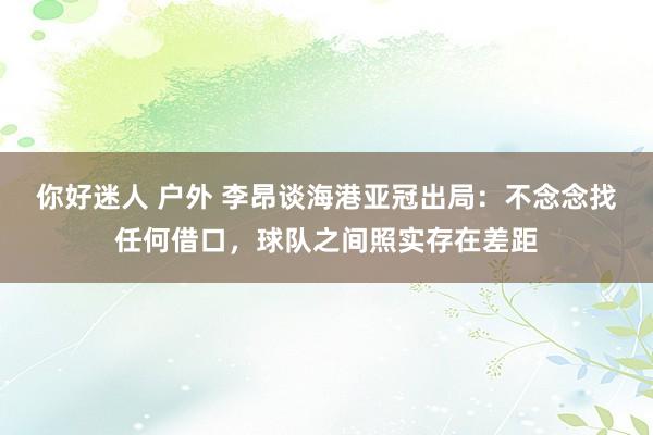 你好迷人 户外 李昂谈海港亚冠出局：不念念找任何借口，球队之间照实存在差距