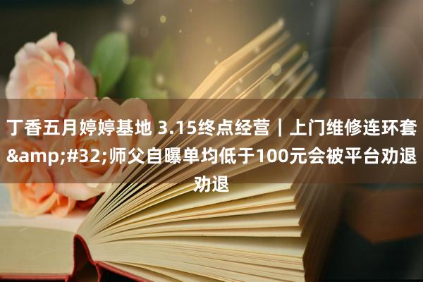 丁香五月婷婷基地 3.15终点经营｜上门维修连环套&#32;师父自曝单均低于100元会被平台劝退