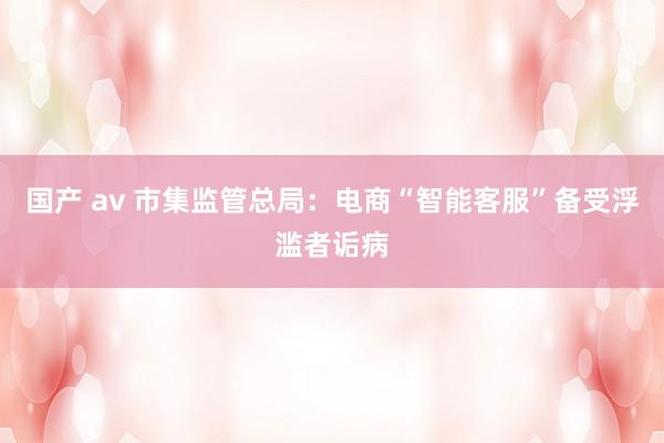 国产 av 市集监管总局：电商“智能客服”备受浮滥者诟病
