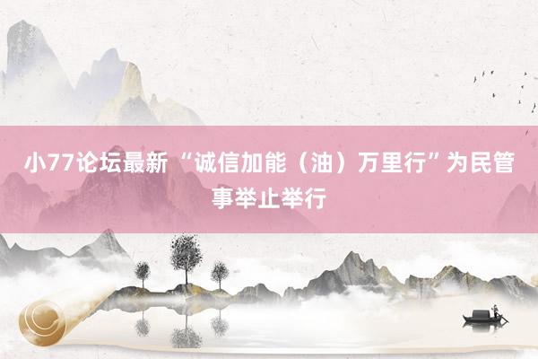 小77论坛最新 “诚信加能（油）万里行”为民管事举止举行