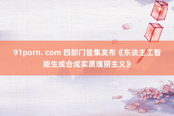 91porn. com 四部门皆集发布《东谈主工智能生成合成实质瑰丽主义》