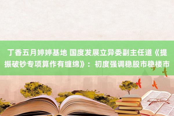 丁香五月婷婷基地 国度发展立异委副主任道《提振破钞专项算作有缠绵》：初度强调稳股市稳楼市