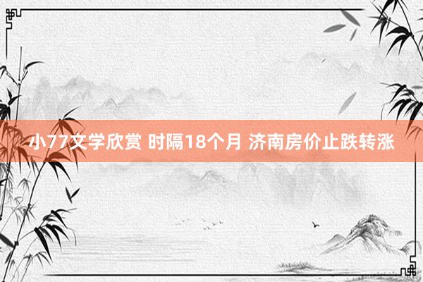 小77文学欣赏 时隔18个月 济南房价止跌转涨