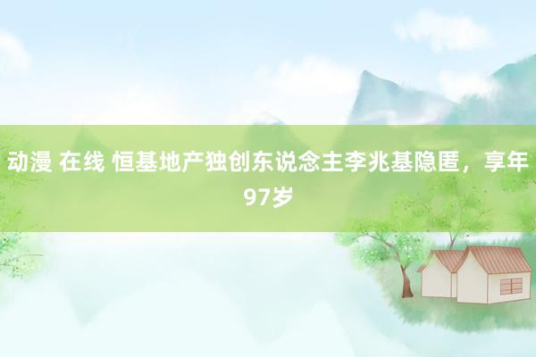 动漫 在线 恒基地产独创东说念主李兆基隐匿，享年97岁