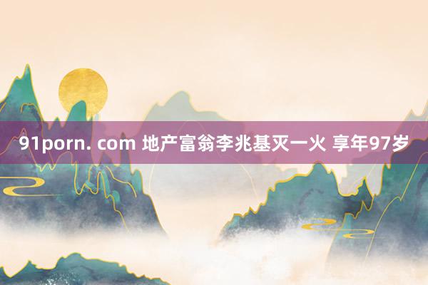 91porn. com 地产富翁李兆基灭一火 享年97岁