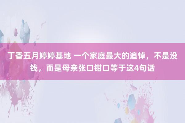 丁香五月婷婷基地 一个家庭最大的追悼，不是没钱，而是母亲张口钳口等于这4句话