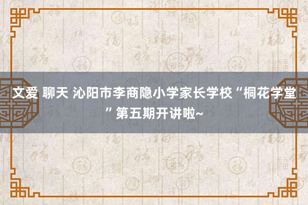 文爱 聊天 沁阳市李商隐小学家长学校“桐花学堂”第五期开讲啦~