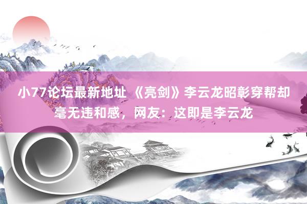 小77论坛最新地址 《亮剑》李云龙昭彰穿帮却毫无违和感，网友：这即是李云龙