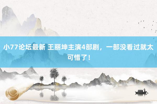 小77论坛最新 王丽坤主演4部剧，一部没看过就太可惜了！